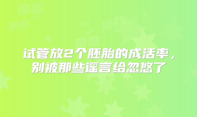 试管放2个胚胎的成活率，别被那些谣言给忽悠了
