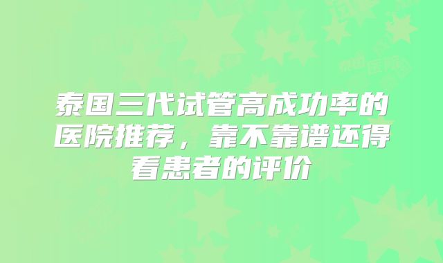 泰国三代试管高成功率的医院推荐,靠不靠谱还得看患者的评价