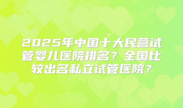2025年中国十大民营试管婴儿医院排名？全国比较出名私立试管医院？