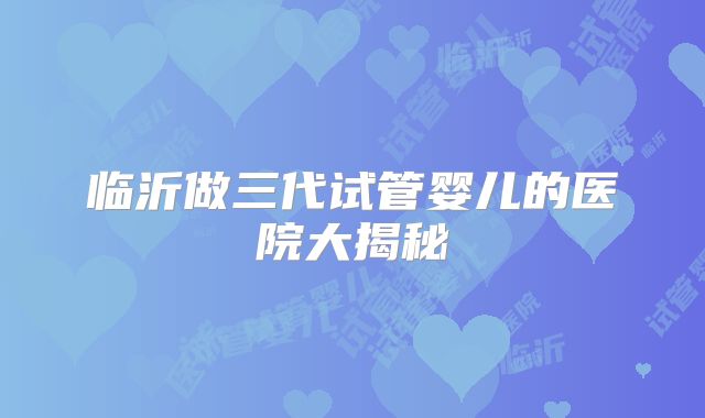 临沂做三代试管婴儿的医院大揭秘