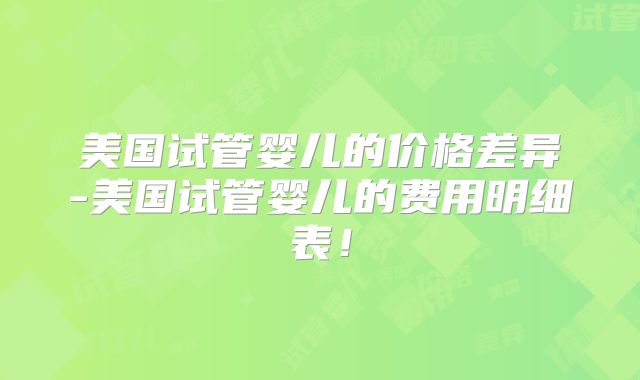 美国试管婴儿的价格差异-美国试管婴儿的费用明细表!