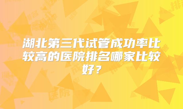 湖北第三代试管成功率比较高的医院排名哪家比较好？