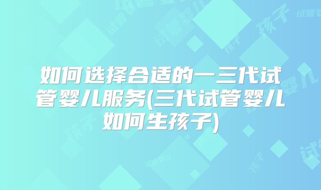 如何选择合适的一三代试管婴儿服务(三代试管婴儿如何生孩子)