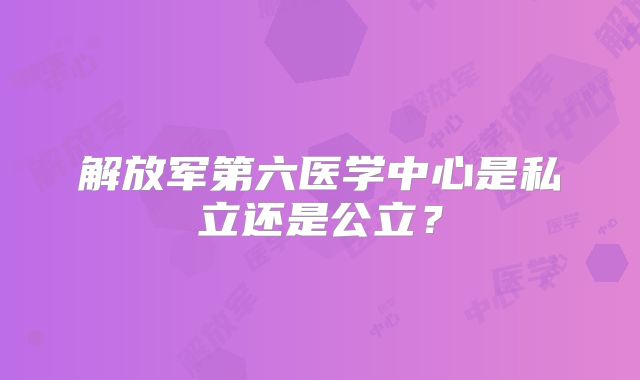 解放军第六医学中心是私立还是公立？