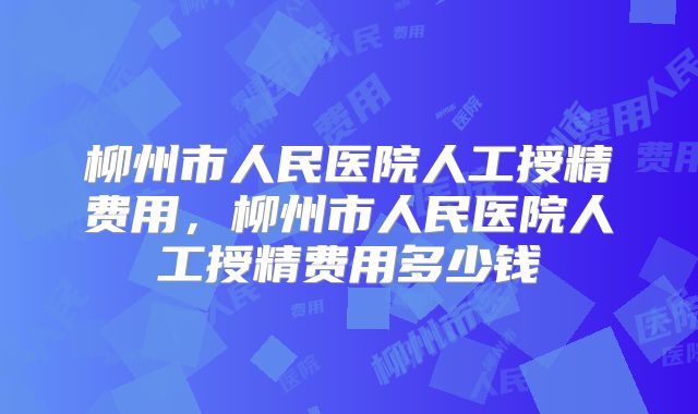 柳州市人民医院人工授精费用，柳州市人民医院人工授精费用多少钱