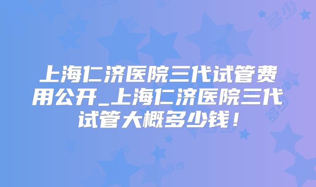 上海仁济医院三代试管费用公开_上海仁济医院三代试管大概多少钱！