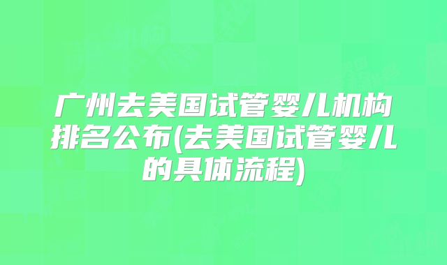 广州去美国试管婴儿机构排名公布(去美国试管婴儿的具体流程)