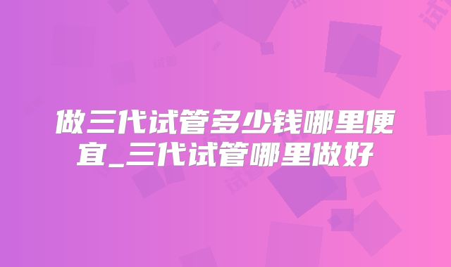 做三代试管多少钱哪里便宜_三代试管哪里做好