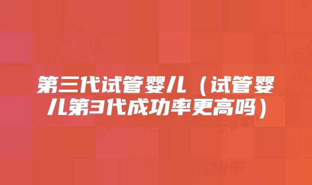 第三代试管婴儿（试管婴儿第3代成功率更高吗）