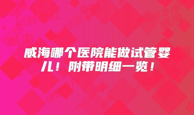 威海哪个医院能做试管婴儿!附带明细一览!