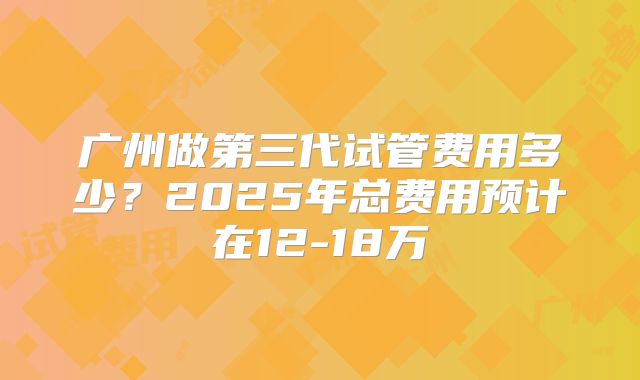 广州做第三代试管费用多少?2025年总费用预计在12-18万