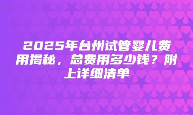 2025年台州试管婴儿费用揭秘，总费用多少钱？附上详细清单