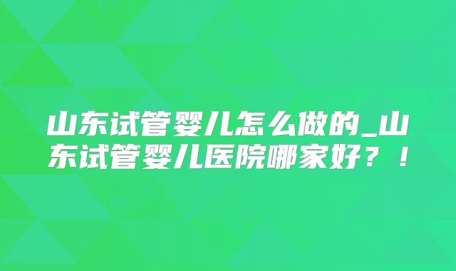 山东试管婴儿怎么做的_山东试管婴儿医院哪家好？！