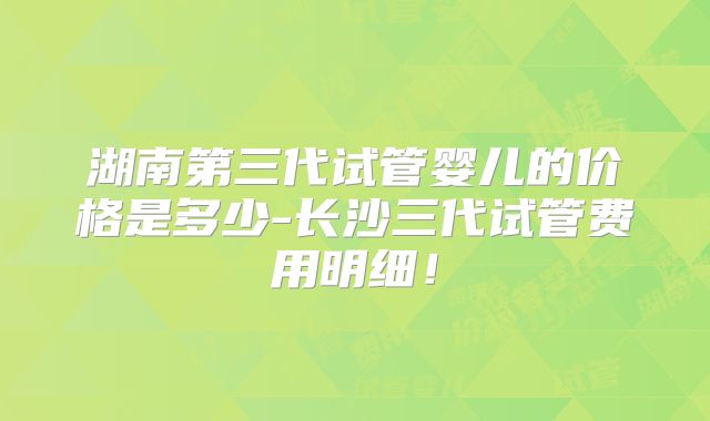 湖南第三代试管婴儿的价格是多少-长沙三代试管费用明细！