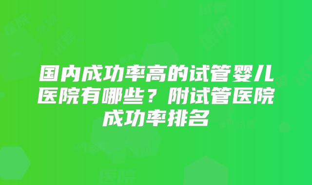 国内成功率高的试管婴儿医院有哪些？附试管医院成功率排名