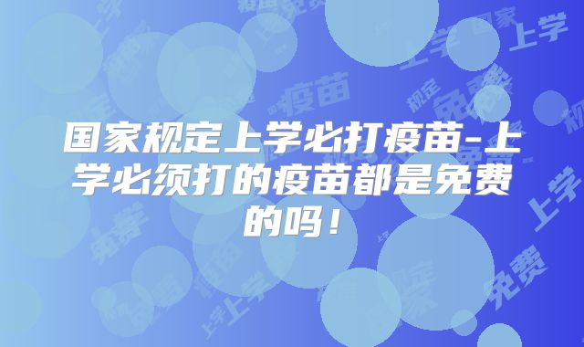国家规定上学必打疫苗-上学必须打的疫苗都是免费的吗！