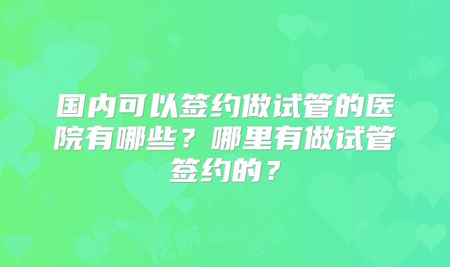 国内可以签约做试管的医院有哪些?哪里有做试管签约的?
