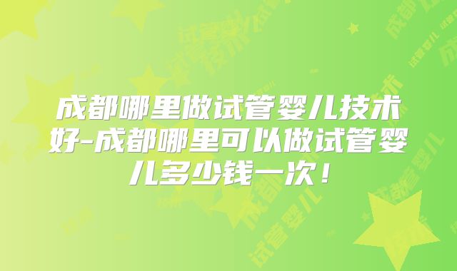 成都哪里做试管婴儿技术好-成都哪里可以做试管婴儿多少钱一次！