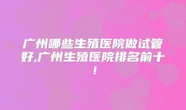 广州哪些生殖医院做试管好,广州生殖医院排名前十！