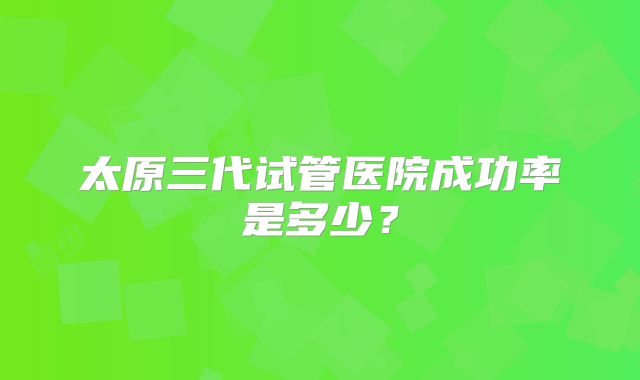 太原三代试管医院成功率是多少?