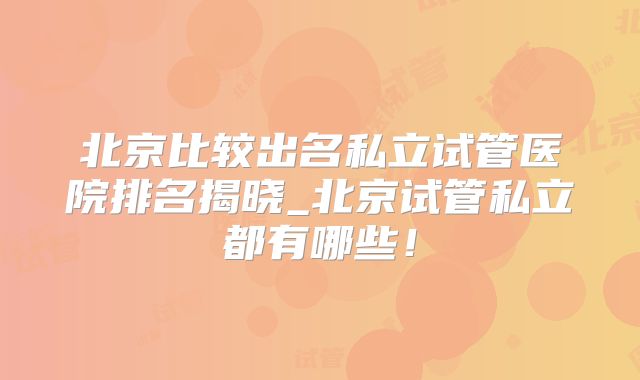 北京比较出名私立试管医院排名揭晓_北京试管私立都有哪些!