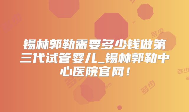 锡林郭勒需要多少钱做第三代试管婴儿_锡林郭勒中心医院官网！