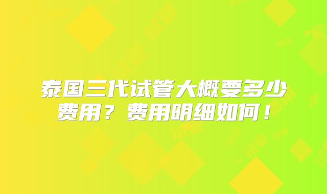泰国三代试管大概要多少费用？费用明细如何！