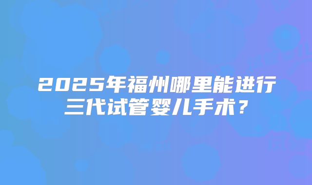 2025年福州哪里能进行三代试管婴儿手术？