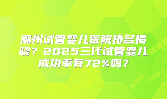潮州试管婴儿医院排名揭晓？2025三代试管婴儿成功率有72%吗？