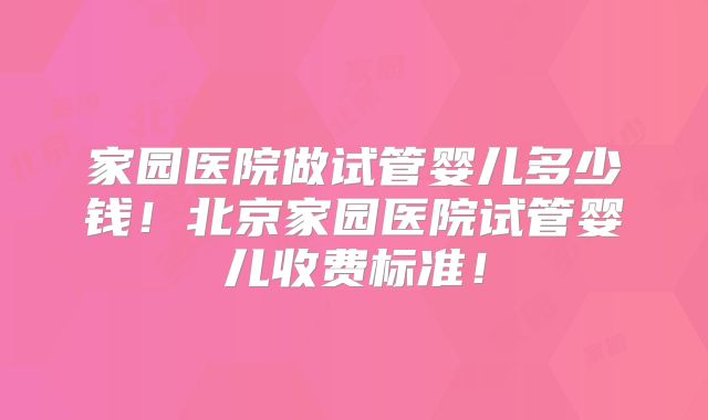 家园医院做试管婴儿多少钱！北京家园医院试管婴儿收费标准！