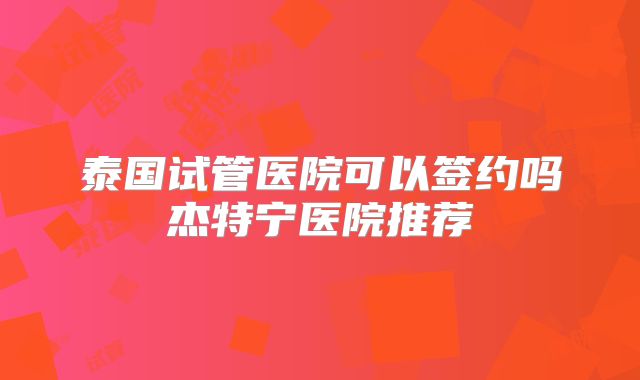 泰国试管医院可以签约吗杰特宁医院推荐