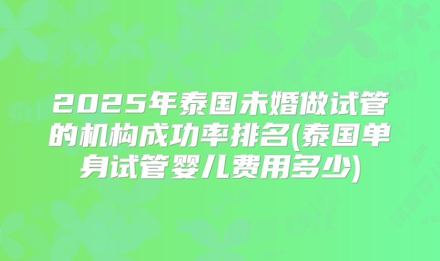 2025年泰国未婚做试管的机构成功率排名(泰国单身试管婴儿费用多少)