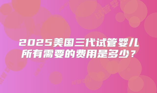2025美国三代试管婴儿所有需要的费用是多少？