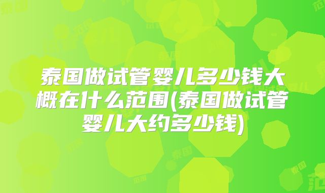 泰国做试管婴儿多少钱大概在什么范围(泰国做试管婴儿大约多少钱)