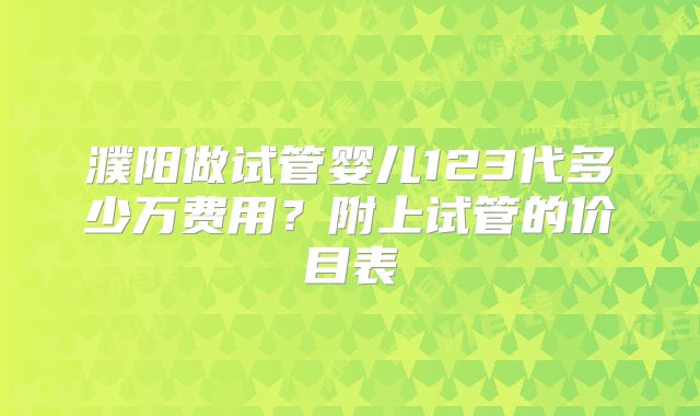 濮阳做试管婴儿123代多少万费用？附上试管的价目表