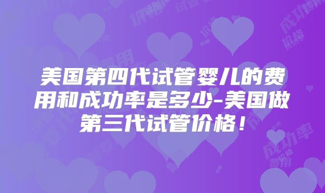 美国第四代试管婴儿的费用和成功率是多少-美国做第三代试管价格！