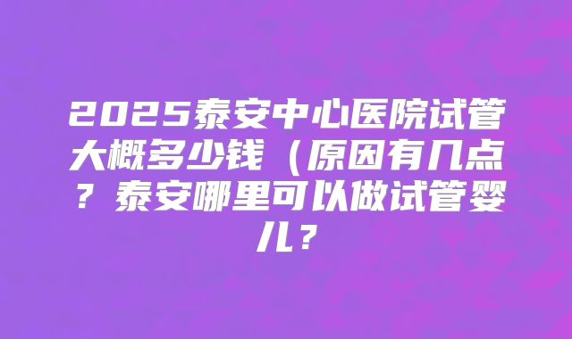 2025泰安中心医院试管大概多少钱(原因有几点?泰安哪里可以做试管婴儿?