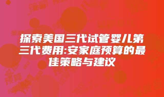 探索美国三代试管婴儿第三代费用:安家庭预算的最佳策略与建议