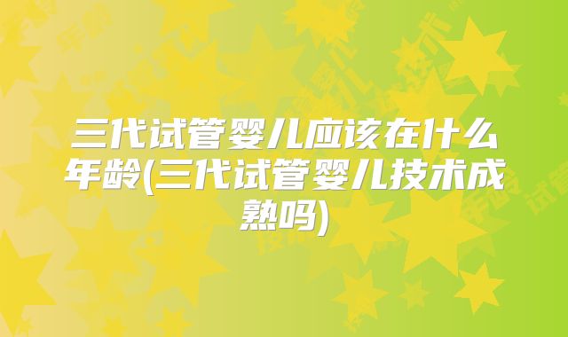 三代试管婴儿应该在什么年龄(三代试管婴儿技术成熟吗)