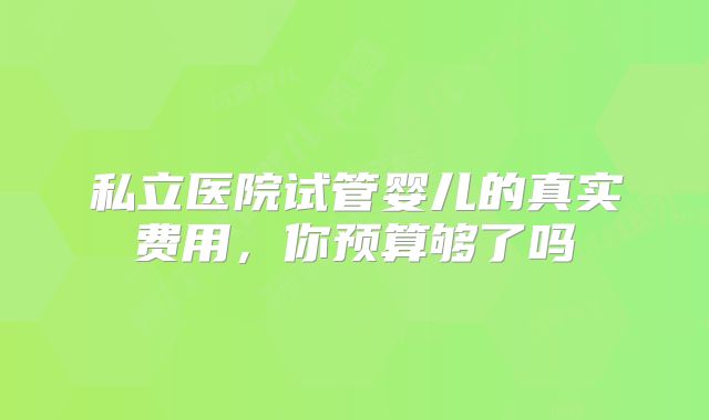 私立医院试管婴儿的真实费用，你预算够了吗