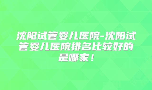 沈阳试管婴儿医院-沈阳试管婴儿医院排名比较好的是哪家!