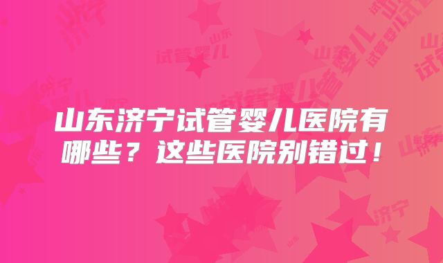 山东济宁试管婴儿医院有哪些？这些医院别错过！