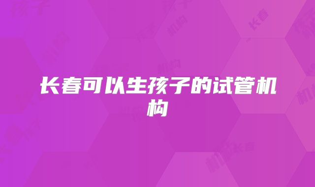 长春可以生孩子的试管机构