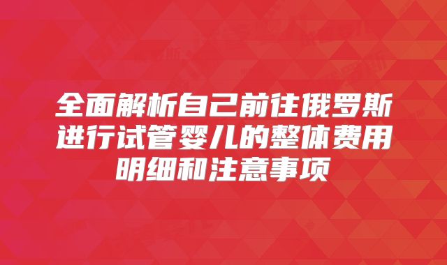 全面解析自己前往俄罗斯进行试管婴儿的整体费用明细和注意事项