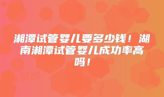 湘潭试管婴儿要多少钱！湖南湘潭试管婴儿成功率高吗！