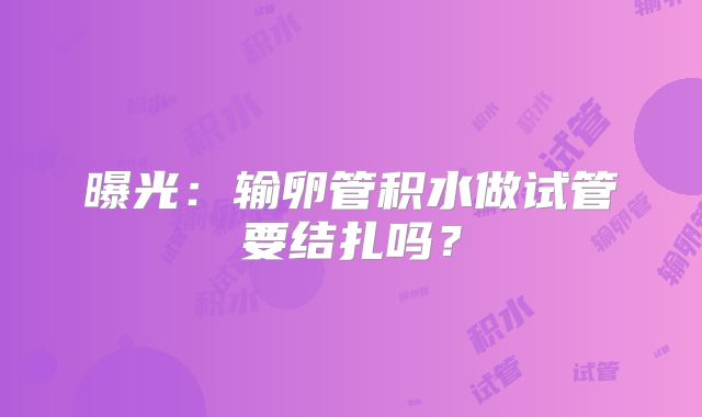 曝光：输卵管积水做试管要结扎吗？
