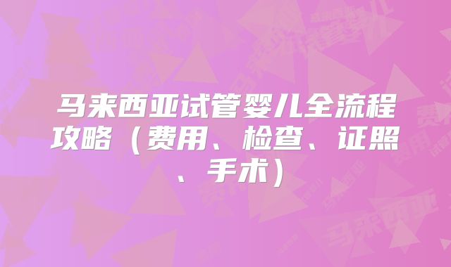 马来西亚试管婴儿全流程攻略（费用、检查、证照、手术）
