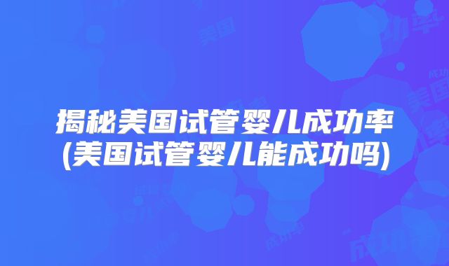 揭秘美国试管婴儿成功率(美国试管婴儿能成功吗)