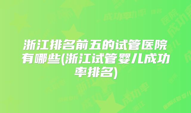 浙江排名前五的试管医院有哪些(浙江试管婴儿成功率排名)