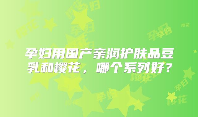 孕妇用国产亲润护肤品豆乳和樱花，哪个系列好？